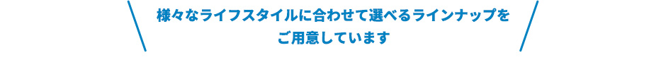 様々なライフスタイルに合わせて選べるラインナップをご用意しています