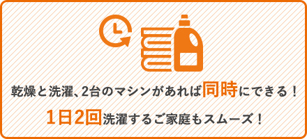 乾燥と洗濯、2台のマシンがあれば同時にできる！1日2回洗濯するご家庭もスムーズ！