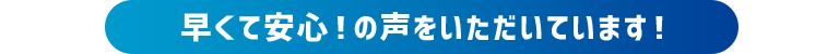 早くて安心！の声をいただいています！