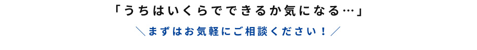 うちはいくらでできるか気になる…まずはお気軽にご相談ください！
