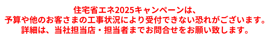 住宅省エネ2025キャンペーンは、予算や他のお客さまの工事状況により受付できない恐れがございます。詳細は、当社担当店・担当者までお問合せをお願い致します。